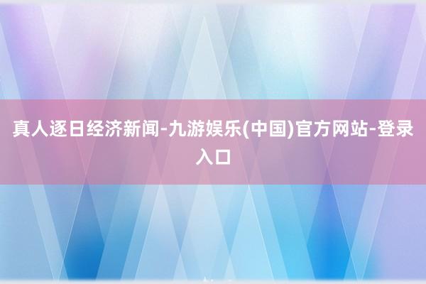 真人逐日经济新闻-九游娱乐(中国)官方网站-登录入口