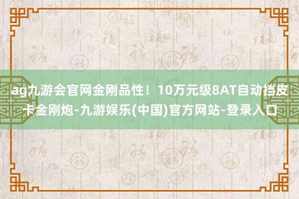 ag九游会官网金刚品性！10万元级8AT自动挡皮卡金刚炮-九游娱乐(中国)官方网站-登录入口