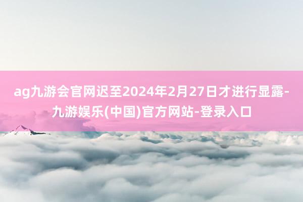 ag九游会官网迟至2024年2月27日才进行显露-九游娱乐(中国)官方网站-登录入口