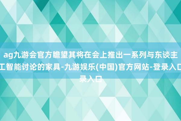 ag九游会官方瞻望其将在会上推出一系列与东谈主工智能讨论的家具-九游娱乐(中国)官方网站-登录入口