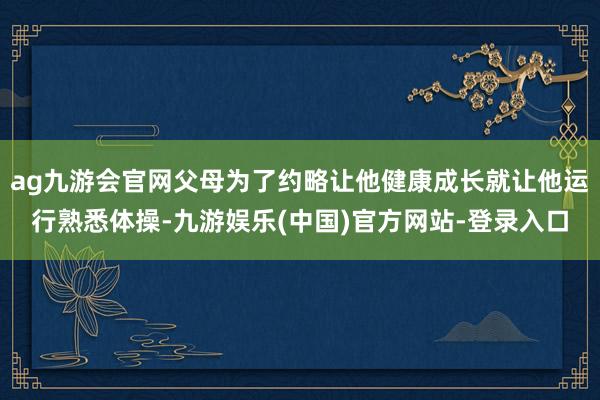 ag九游会官网父母为了约略让他健康成长就让他运行熟悉体操-九游娱乐(中国)官方网站-登录入口