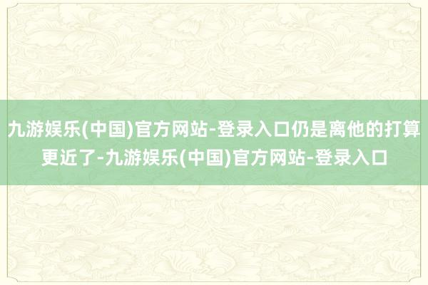 九游娱乐(中国)官方网站-登录入口仍是离他的打算更近了-九游娱乐(中国)官方网站-登录入口