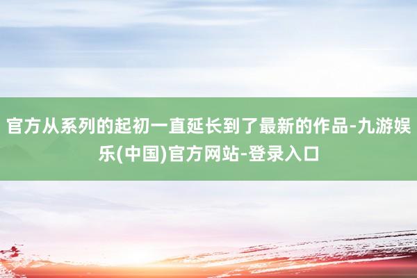 官方从系列的起初一直延长到了最新的作品-九游娱乐(中国)官方网站-登录入口