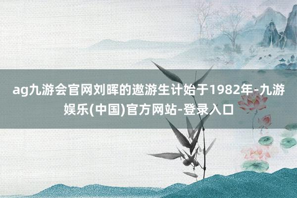 ag九游会官网刘晖的遨游生计始于1982年-九游娱乐(中国)官方网站-登录入口