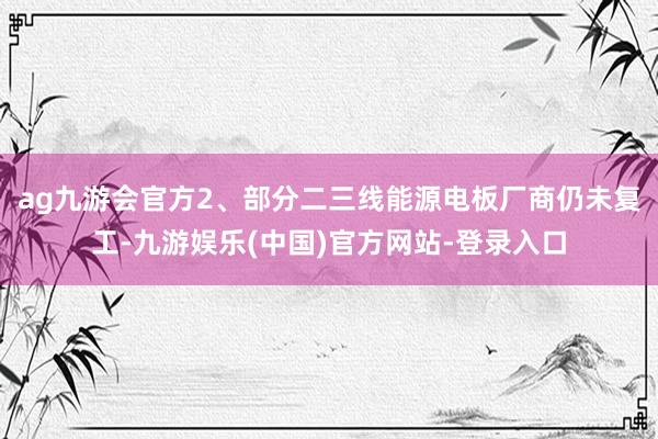 ag九游会官方2、部分二三线能源电板厂商仍未复工-九游娱乐(中国)官方网站-登录入口