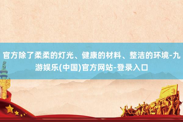 官方除了柔柔的灯光、健康的材料、整洁的环境-九游娱乐(中国)官方网站-登录入口