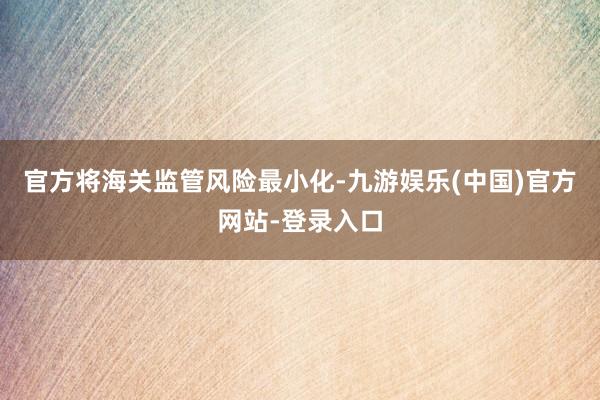 官方将海关监管风险最小化-九游娱乐(中国)官方网站-登录入口