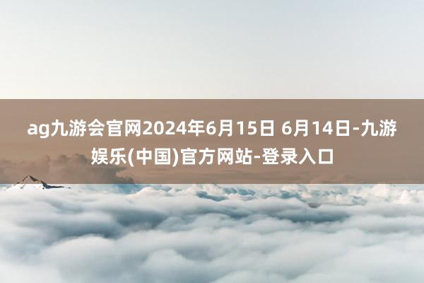 ag九游会官网2024年6月15日 6月14日-九游娱乐(中国)官方网站-登录入口