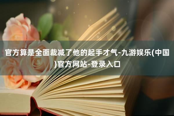 官方算是全面裁减了他的起手才气-九游娱乐(中国)官方网站-登录入口