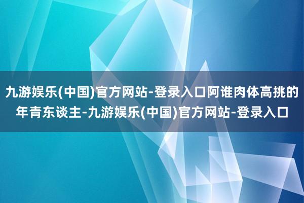 九游娱乐(中国)官方网站-登录入口阿谁肉体高挑的年青东谈主-九游娱乐(中国)官方网站-登录入口