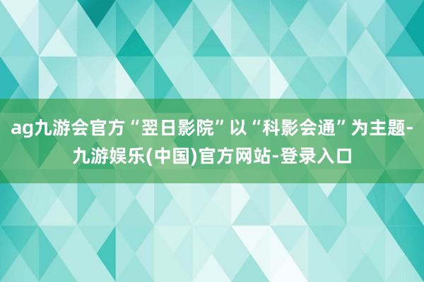 ag九游会官方“翌日影院”以“科影会通”为主题-九游娱乐(中国)官方网站-登录入口