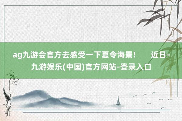 ag九游会官方去感受一下夏令海景!       近日-九游娱乐(中国)官方网站-登录入口