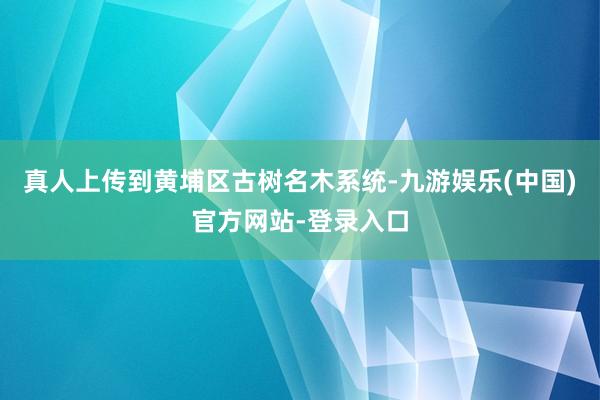 真人上传到黄埔区古树名木系统-九游娱乐(中国)官方网站-登录入口