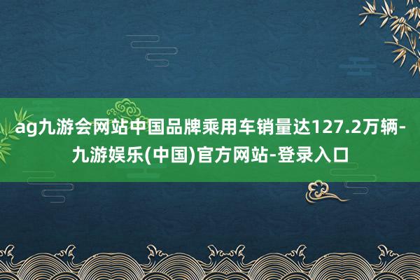 ag九游会网站中国品牌乘用车销量达127.2万辆-九游娱乐(中国)官方网站-登录入口