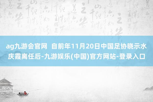 ag九游会官网  自前年11月20日中国足协晓示水庆霞离任后-九游娱乐(中国)官方网站-登录入口