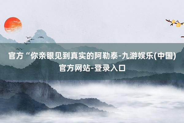 官方“你亲眼见到真实的阿勒泰-九游娱乐(中国)官方网站-登录入口