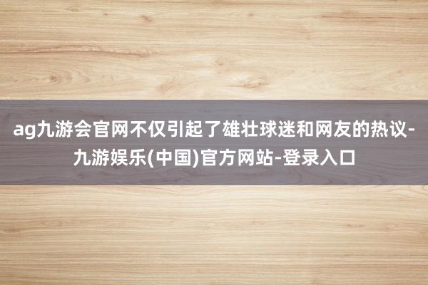 ag九游会官网不仅引起了雄壮球迷和网友的热议-九游娱乐(中国)官方网站-登录入口