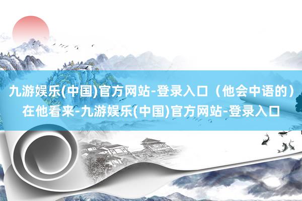 九游娱乐(中国)官方网站-登录入口（他会中语的）在他看来-九游娱乐(中国)官方网站-登录入口