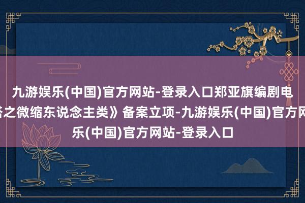 九游娱乐(中国)官方网站-登录入口郑亚旗编剧电影《舒克贝塔之微缩东说念主类》备案立项-九游娱乐(中国)官方网站-登录入口