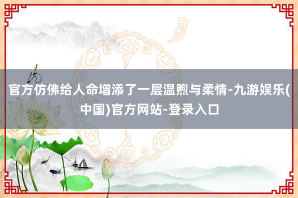 官方仿佛给人命增添了一层温煦与柔情-九游娱乐(中国)官方网站-登录入口