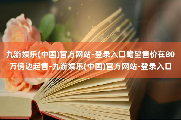 九游娱乐(中国)官方网站-登录入口瞻望售价在80万傍边起售-九游娱乐(中国)官方网站-登录入口