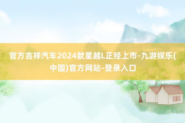 官方吉祥汽车2024款星越L正经上市-九游娱乐(中国)官方网站-登录入口