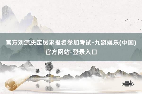 官方刘源决定恳求报名参加考试-九游娱乐(中国)官方网站-登录入口