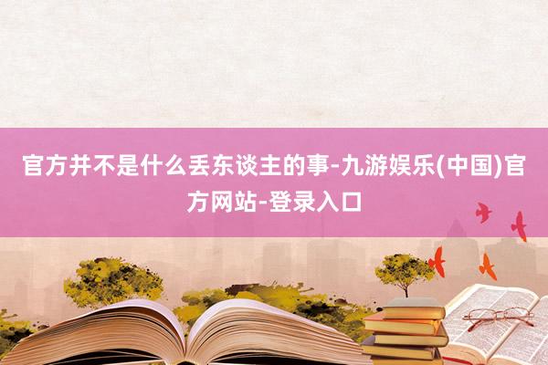 官方并不是什么丢东谈主的事-九游娱乐(中国)官方网站-登录入口