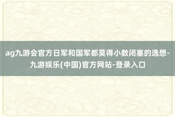 ag九游会官方日军和国军都莫得小数闭塞的逸想-九游娱乐(中国)官方网站-登录入口