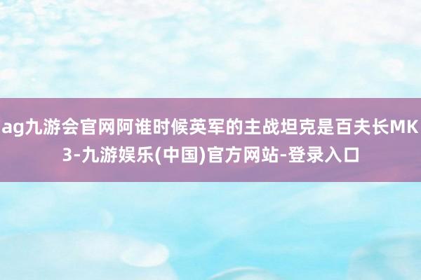 ag九游会官网阿谁时候英军的主战坦克是百夫长MK3-九游娱乐(中国)官方网站-登录入口