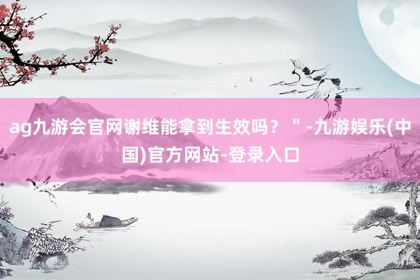 ag九游会官网谢维能拿到生效吗？＂-九游娱乐(中国)官方网站-登录入口