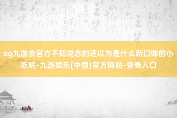 ag九游会官方不知说念的还以为是什么新口味的小吃呢-九游娱乐(中国)官方网站-登录入口