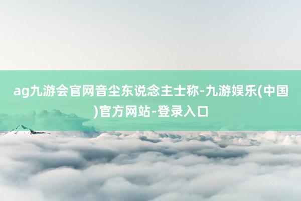 ag九游会官网　　音尘东说念主士称-九游娱乐(中国)官方网站-登录入口