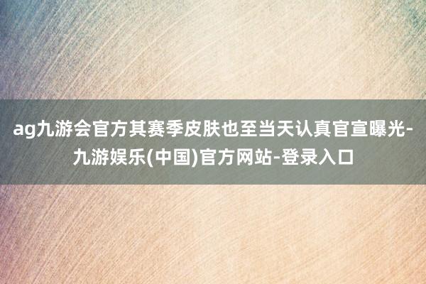 ag九游会官方其赛季皮肤也至当天认真官宣曝光-九游娱乐(中国)官方网站-登录入口