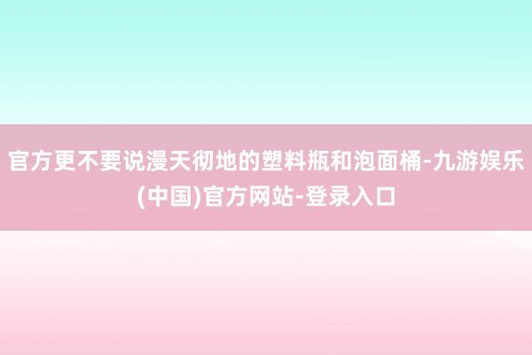 官方更不要说漫天彻地的塑料瓶和泡面桶-九游娱乐(中国)官方网站-登录入口