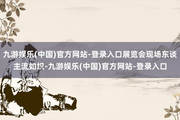 九游娱乐(中国)官方网站-登录入口展览会现场东谈主流如织-九游娱乐(中国)官方网站-登录入口