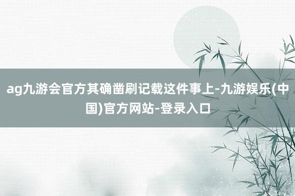 ag九游会官方其确凿刷记载这件事上-九游娱乐(中国)官方网站-登录入口