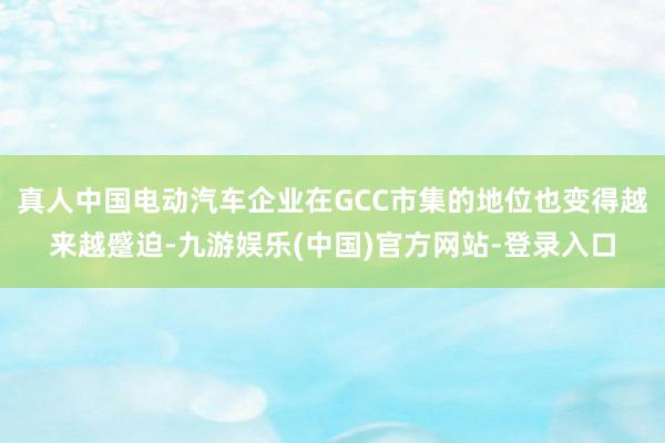 真人中国电动汽车企业在GCC市集的地位也变得越来越蹙迫-九游娱乐(中国)官方网站-登录入口