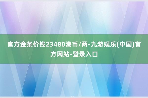 官方金条价钱23480港币/两-九游娱乐(中国)官方网站-登录入口