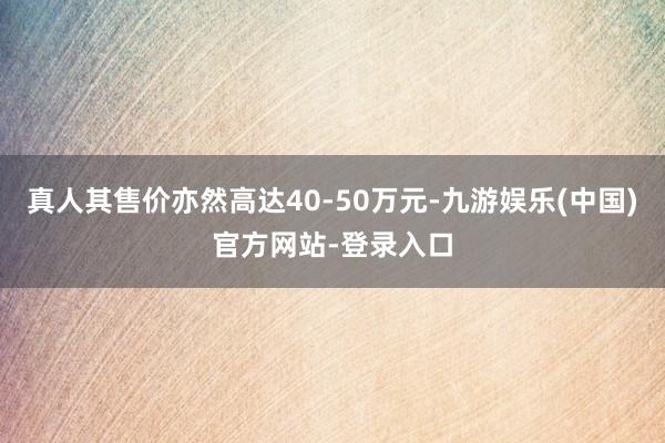 真人其售价亦然高达40-50万元-九游娱乐(中国)官方网站-登录入口