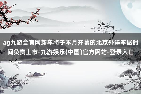 ag九游会官网新车将于本月开幕的北京外洋车展时间负责上市-九游娱乐(中国)官方网站-登录入口