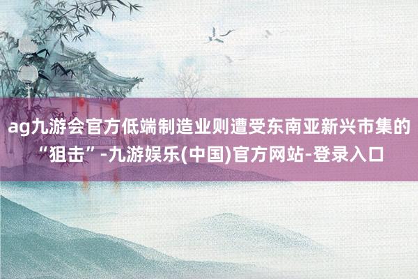 ag九游会官方低端制造业则遭受东南亚新兴市集的“狙击”-九游娱乐(中国)官方网站-登录入口