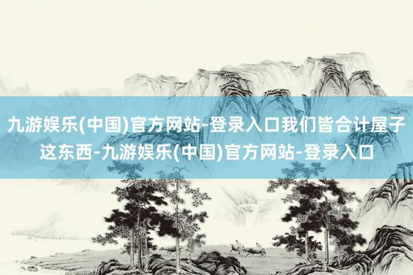 九游娱乐(中国)官方网站-登录入口我们皆合计屋子这东西-九游娱乐(中国)官方网站-登录入口