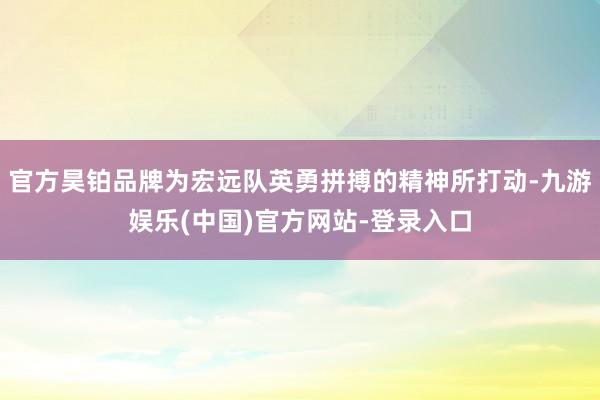 官方昊铂品牌为宏远队英勇拼搏的精神所打动-九游娱乐(中国)官方网站-登录入口