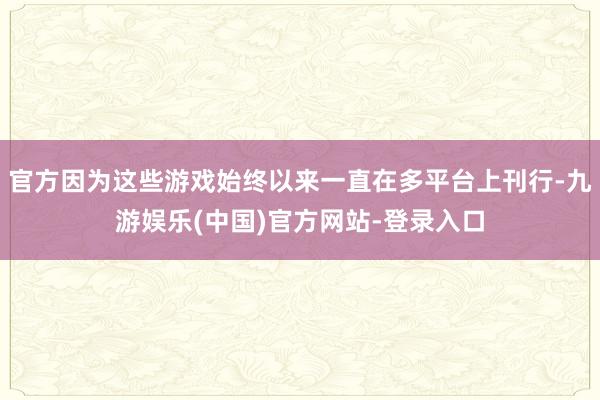 官方因为这些游戏始终以来一直在多平台上刊行-九游娱乐(中国)官方网站-登录入口