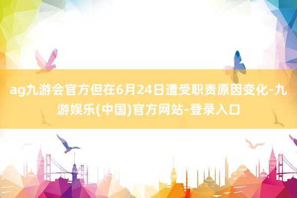 ag九游会官方但在6月24日遭受职责原因变化-九游娱乐(中国)官方网站-登录入口