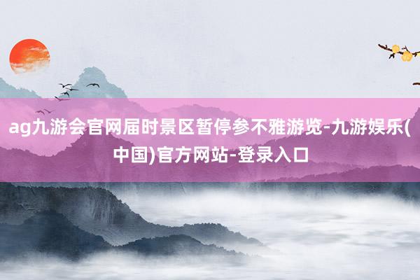 ag九游会官网届时景区暂停参不雅游览-九游娱乐(中国)官方网站-登录入口