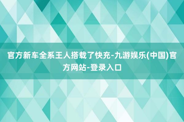 官方新车全系王人搭载了快充-九游娱乐(中国)官方网站-登录入口