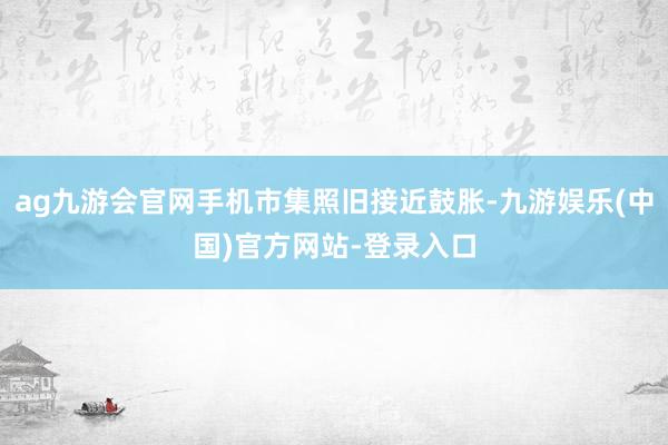 ag九游会官网手机市集照旧接近鼓胀-九游娱乐(中国)官方网站-登录入口