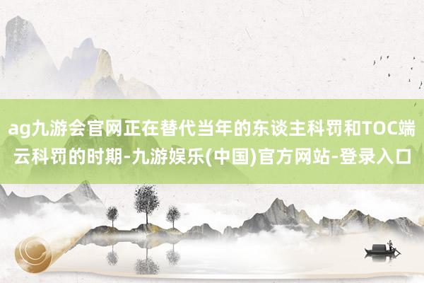 ag九游会官网正在替代当年的东谈主科罚和TOC端云科罚的时期-九游娱乐(中国)官方网站-登录入口